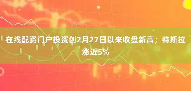 在线配资门户投资创2月27日以来收盘新高；特斯拉涨近5%