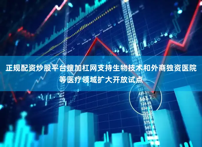 正规配资炒股平台搜加杠网支持生物技术和外商独资医院等医疗领域扩大开放试点