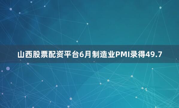 山西股票配资平台6月制造业PMI录得49.7