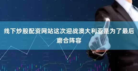 线下炒股配资网站这次迎战澳大利亚是为了最后磨合阵容