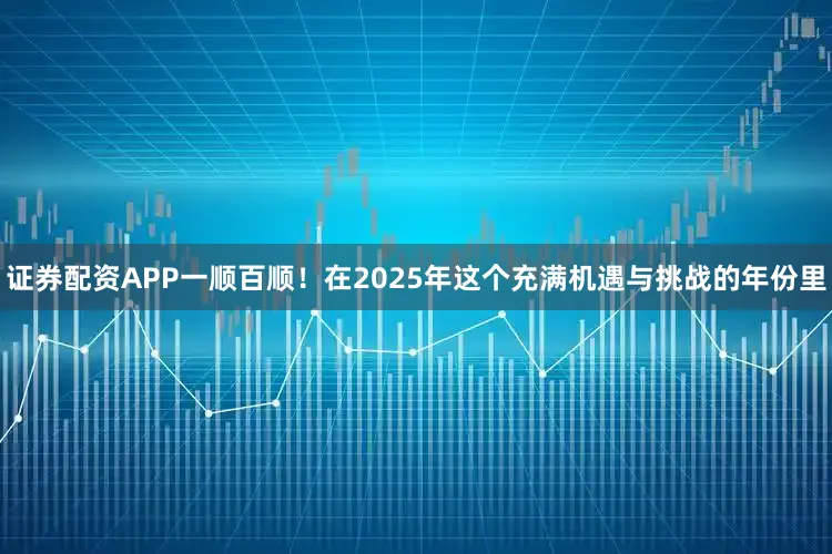 证券配资APP一顺百顺！在2025年这个充满机遇与挑战的年份里