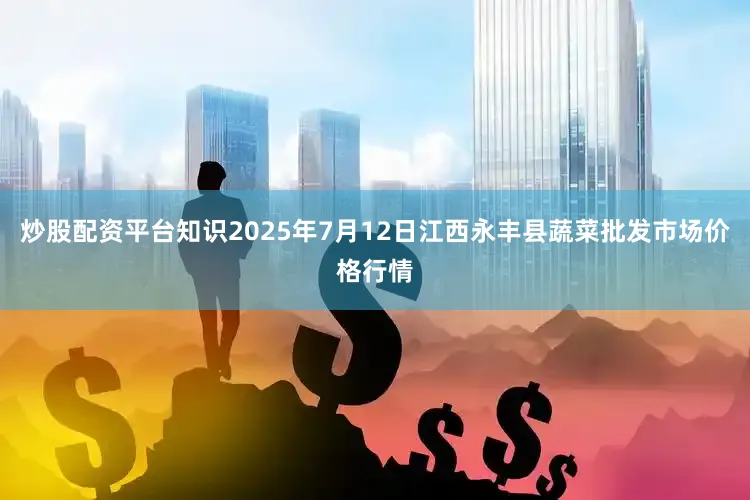 炒股配资平台知识2025年7月12日江西永丰县蔬菜批发市场价格行情