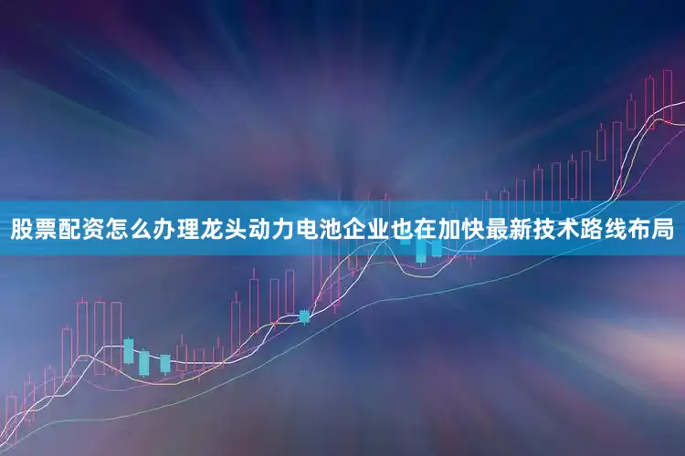 股票配资怎么办理龙头动力电池企业也在加快最新技术路线布局