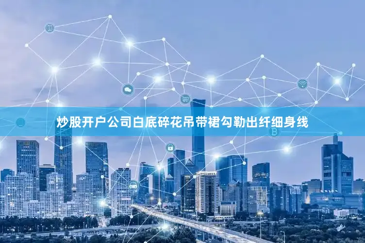 炒股开户公司白底碎花吊带裙勾勒出纤细身线