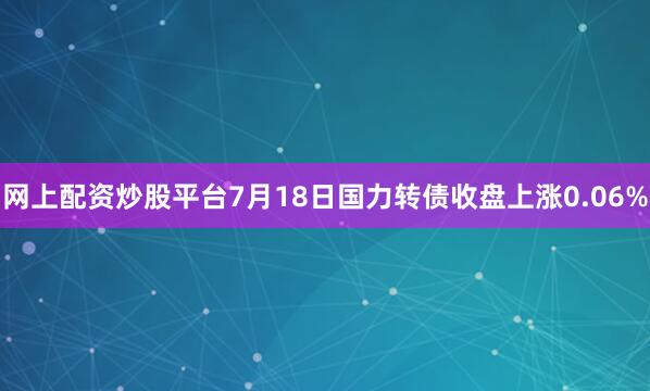 网上配资炒股平台7月18日国力转债收盘上涨0.06%