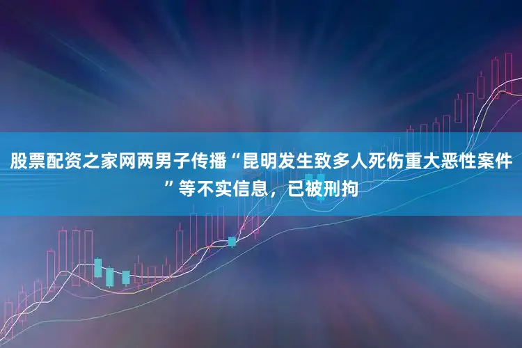 股票配资之家网两男子传播“昆明发生致多人死伤重大恶性案件”等不实信息，已被刑拘
