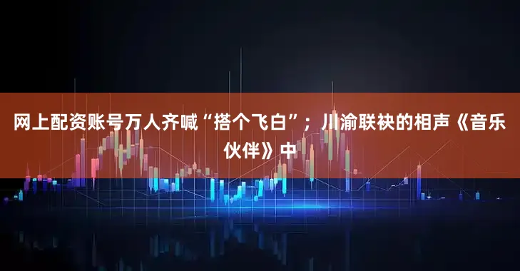 网上配资账号万人齐喊“搭个飞白”；川渝联袂的相声《音乐伙伴》中