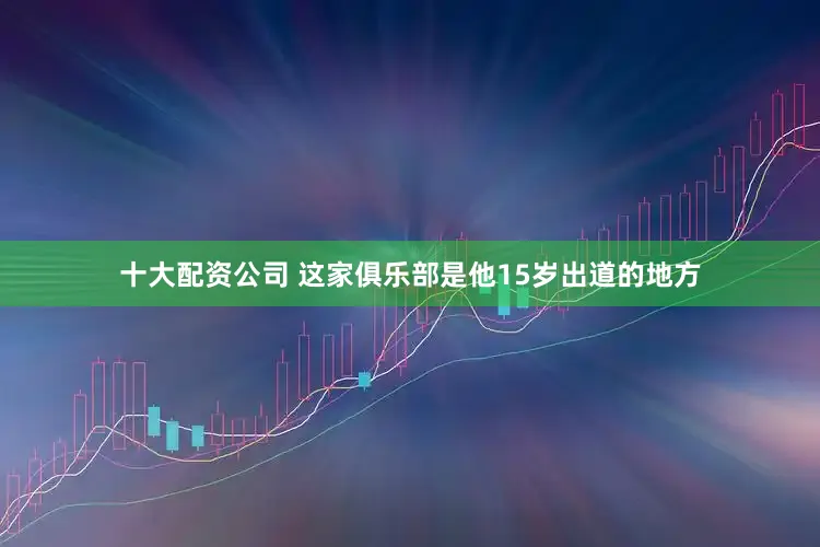 十大配资公司 这家俱乐部是他15岁出道的地方