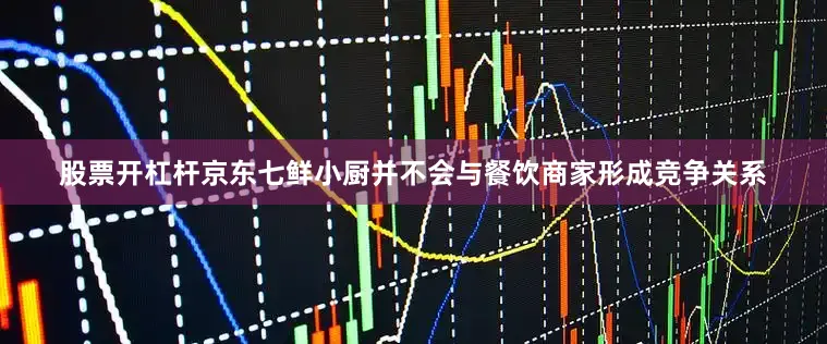 股票开杠杆京东七鲜小厨并不会与餐饮商家形成竞争关系