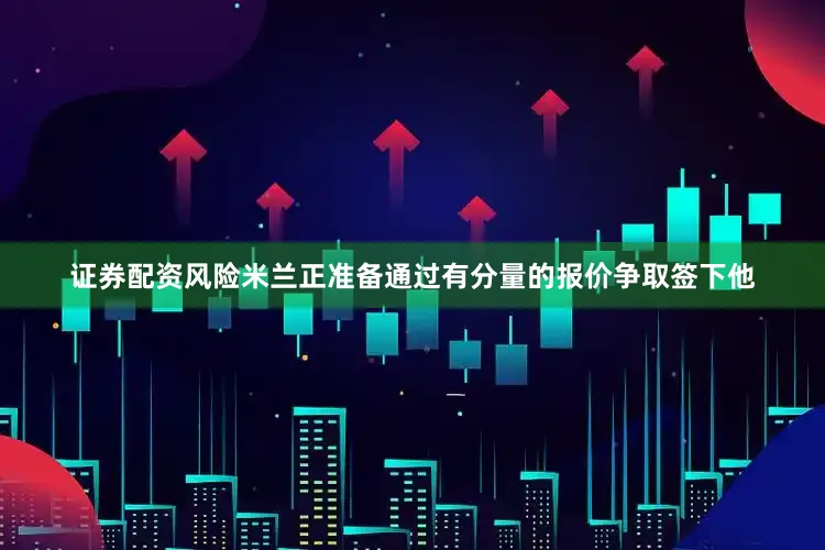 证券配资风险米兰正准备通过有分量的报价争取签下他