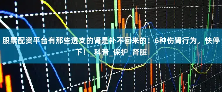 股票配资平台有那些透支的肾是补不回来的！6种伤肾行为，快停下！_科普_保护_肾脏