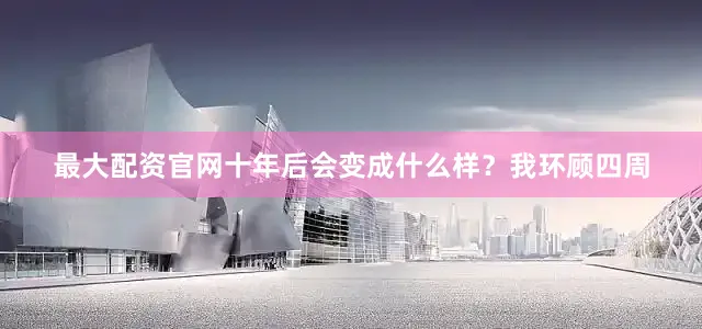 最大配资官网十年后会变成什么样？我环顾四周