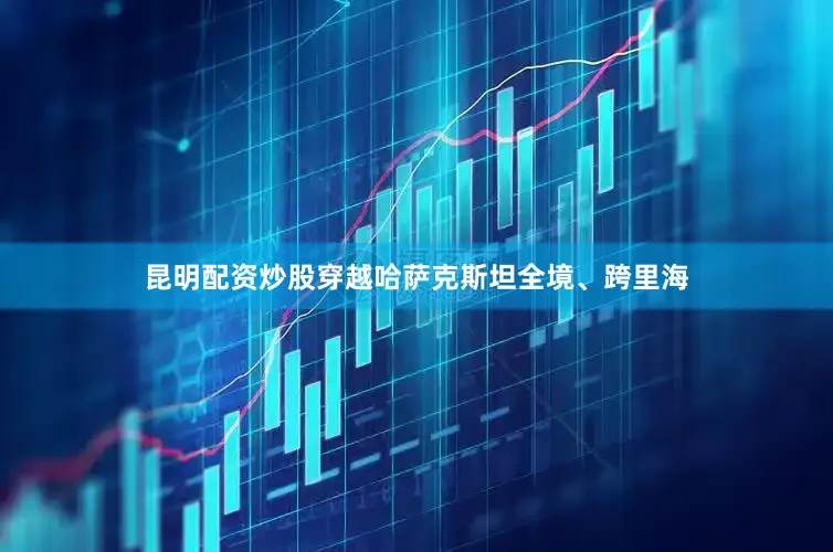 昆明配资炒股穿越哈萨克斯坦全境、跨里海