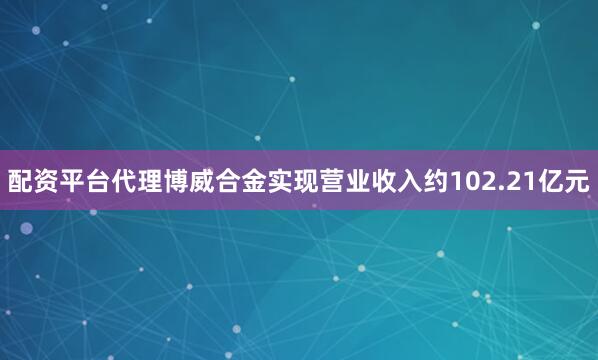 配资平台代理博威合金实现营业收入约102.21亿元