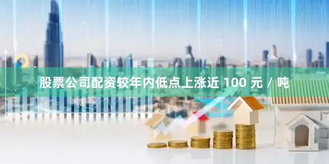 股票公司配资较年内低点上涨近 100 元 / 吨