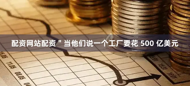 配资网站配资＂当他们说一个工厂要花 500 亿美元