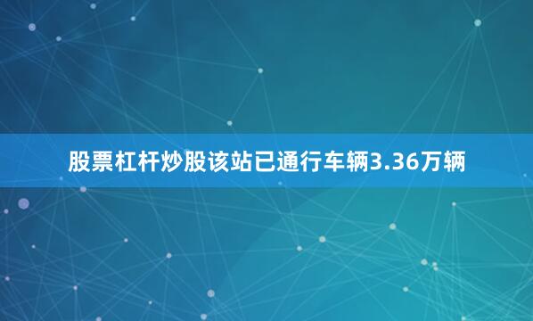股票杠杆炒股该站已通行车辆3.36万辆